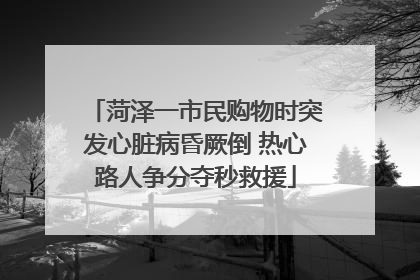 菏泽一市民购物时突发心脏病昏厥倒 热心路人争分夺秒救援